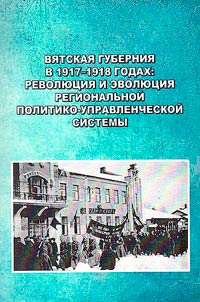 Vi︠a︡tskai︠a︡ gubernii︠a︡ v 1917-1918 godakh: revoli︠u︡t︠s︡ii︠a︡ i evoli︠u︡t︠s︡ii︠a︡ regionalʹnoĭ politiko-upravlencheskoĭ sistemy